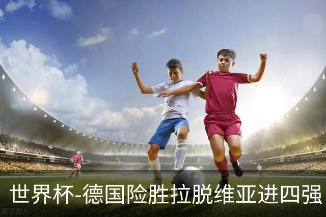 世界杯-德国险胜拉脱维亚进四强 半决赛VS美国