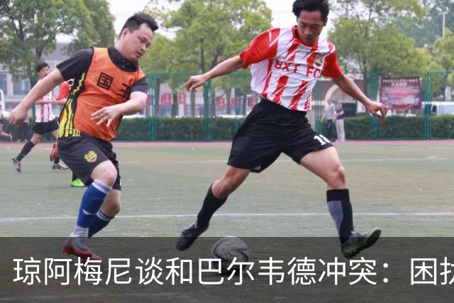 琼阿梅尼谈和巴尔韦德冲突：困扰我的是虚假报道，我们之间没问题